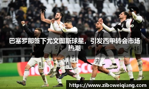 巴塞罗那签下尤文图斯球星，引发西甲转会市场热潮