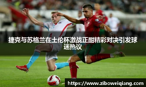 捷克与苏格兰在土伦杯激战正酣精彩对决引发球迷热议