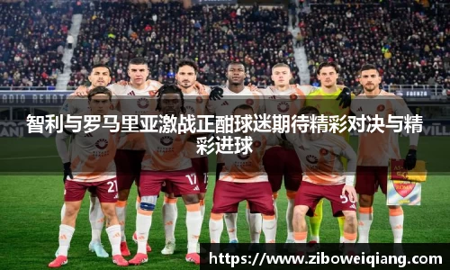智利与罗马里亚激战正酣球迷期待精彩对决与精彩进球