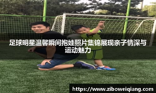 足球明星温馨瞬间抱娃照片集锦展现亲子情深与运动魅力