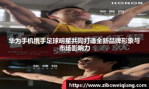 华为手机携手足球明星共同打造全新品牌形象与市场影响力