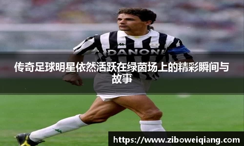 传奇足球明星依然活跃在绿茵场上的精彩瞬间与故事